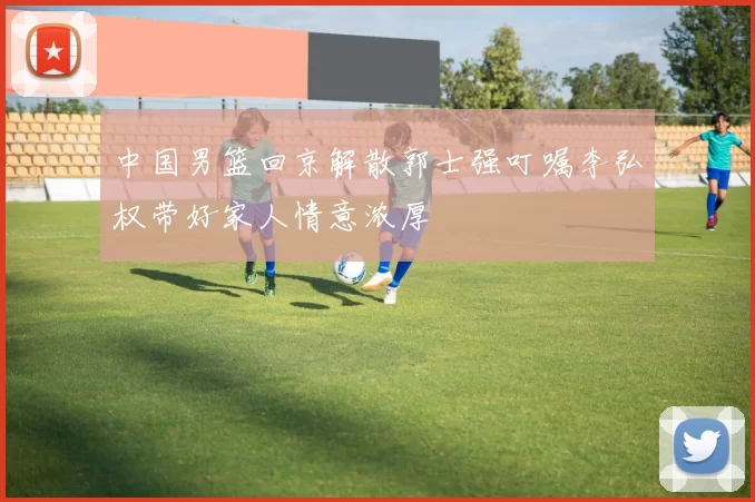 中国男篮回京解散郭士强叮嘱李弘权带好家人情意浓厚