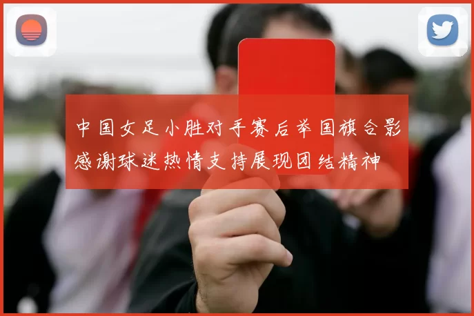 中国女足小胜对手赛后举国旗合影感谢球迷热情支持展现团结精神