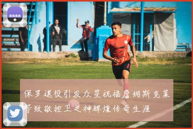 保罗退役引发众星祝福詹姆斯克莱等致敬控卫之神辉煌传奇生涯