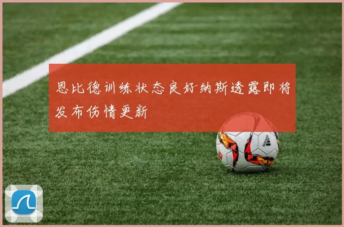 恩比德训练状态良好纳斯透露即将发布伤情更新