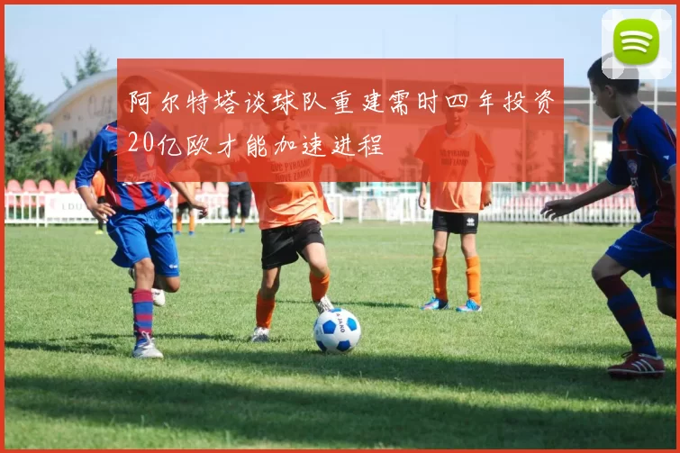 阿尔特塔谈球队重建需时四年投资20亿欧才能加速进程