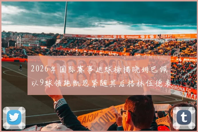 2026年国际赛事进球榜揭晓姆巴佩以9球领跑凯恩紧随其后格林伍德表现出色