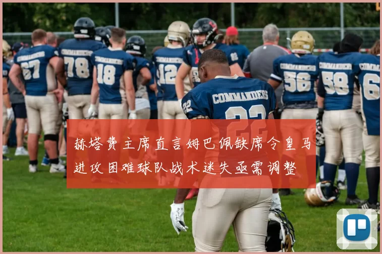 赫塔费主席直言姆巴佩缺席令皇马进攻困难球队战术迷失亟需调整