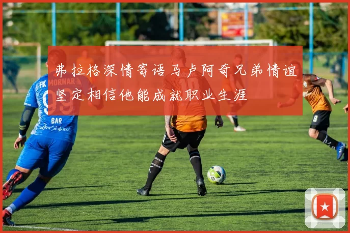 弗拉格深情寄语马卢阿奇兄弟情谊坚定相信他能成就职业生涯