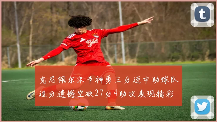 克尼佩尔末节神勇三分连中助球队追分遗憾空砍27分4助攻表现精彩