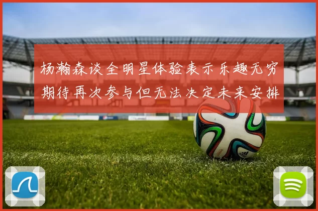 杨瀚森谈全明星体验表示乐趣无穷期待再次参与但无法决定未来安排