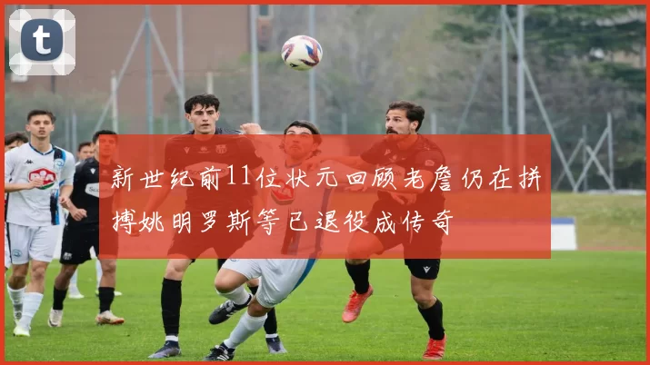 新世纪前11位状元回顾老詹仍在拼搏姚明罗斯等已退役成传奇