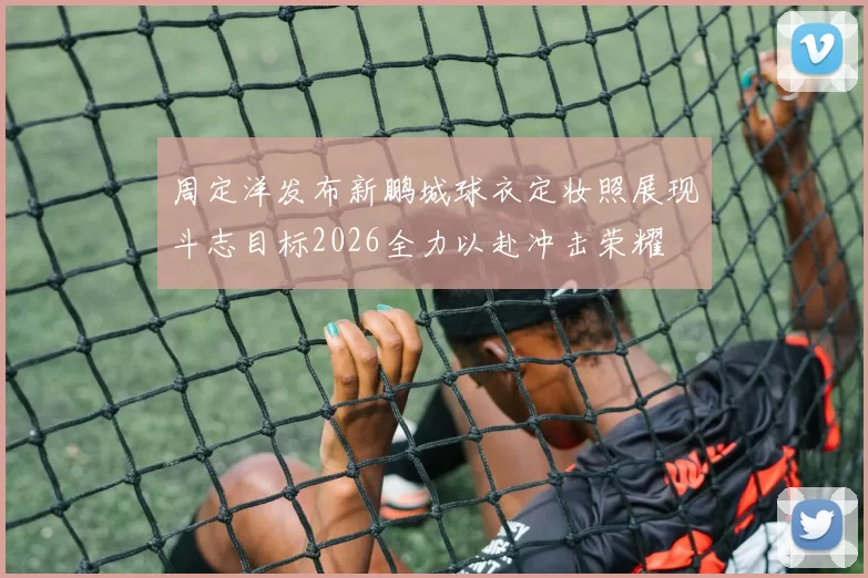 周定洋发布新鹏城球衣定妆照展现斗志目标2026全力以赴冲击荣耀