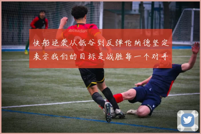 快船逆袭从低谷到反弹伦纳德坚定表示我们的目标是战胜每一个对手