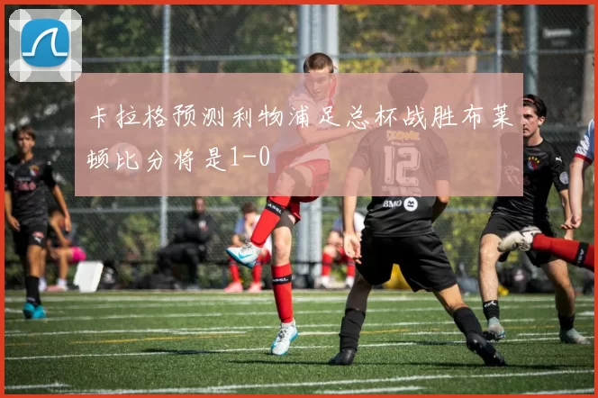 卡拉格预测利物浦足总杯战胜布莱顿比分将是1-0